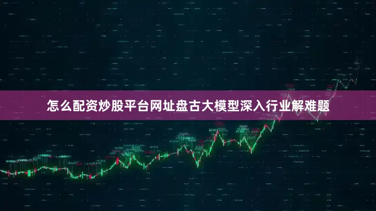怎么配资炒股平台网址盘古大模型深入行业解难题