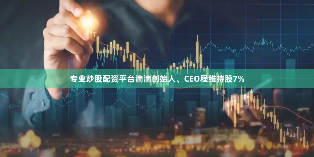 专业炒股配资平台滴滴创始人、CEO程维持股7%