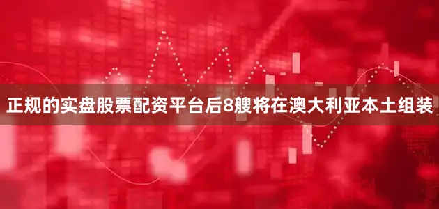 正规的实盘股票配资平台后8艘将在澳大利亚本土组装
