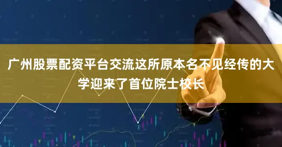 广州股票配资平台交流这所原本名不见经传的大学迎来了首位院士校长