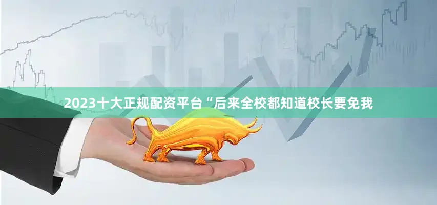 2023十大正规配资平台“后来全校都知道校长要免我